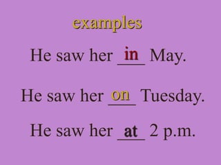 examples
He saw her ___ May.
in
He saw her ___ Tuesday.
He saw her ___ 2 p.m.
on
at
 