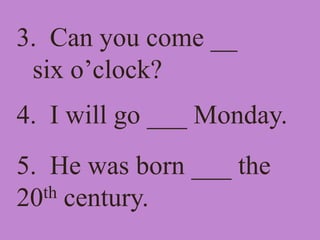 3. Can you come __
six o’clock?
4. I will go ___ Monday.
5. He was born ___ the
20th century.
 