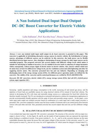 ISSN 2349-7815
International Journal of Recent Research in Electrical and Electronics Engineering (IJRREEE)
Vol. 4, Issue 2, pp: (78-85), Month: April - June 2017, Available at: www.paperpublications.org
Page | 78
Paper Publications
A Non Isolated Dual Input Dual Output
DC–DC Boost Converter for Electric Vehicle
Applications
Lallu Sekharan1
, Prof. Kavitha Issac2
, Honey Susan Eldo 3
1
PG Scholar, Dept. of EEE, Mar Athanasius College of Engineering, Kothamangalam, Kerala, India
2, 3
Assistant Professor, Dept. of EEE, Mar Athanasius College of Engineering, Kothamangalam, Kerala, India
Abstract: A new non isolated multi input multi output dc–dc boost converter is pesented in this paper. This
converter is applicable in hybridizing alternative energy sources in electric vehicles. By hybridization of energy
sources, advantages of different sources can be achieved. In this converter, the loads power can be flexibly
distributed between input sources. Also, charging or discharging of energy storages by other input sources can be
controlled properly. The proposed converter has several outputs with different voltage levels which makes it
suitable for interfacing to multilevel inverters. Use of a multilevel inverter leads to reduction of voltage harmonics
which, consequently, reduces torque ripple of electric motor in electric vehicles. Also, electric vehicles which uses
dc motor have at least two different dc voltage levels, one for ventilation system and cabin lightening and other for
supplying electric motor. The converter presented here has just one inductor. Depending on charging and
discharging states of the energy storage system (ESS), two different power operation modes are defined for the
converter. The validity of the converter and its control performance are verified by MATLAB/SIMULINK
Keywords: DC–DC converters, electric vehicle (EV), energy storage system (ESS), fuel cell (FC), hybrid power
system, super capacitor (SC).
I. INTRODUCTION
Increasing rapidly population and energy consumption in the world, increasing oil and natural gas prices, and the
depletion of fossil fuels are justifiable reasons for using electrical vehicles (EVs) instead of fossil-fuel vehicles. The
interest in developing the EVs with clean and renewable energy sources as a replacement for fossil-fuel vehicles has
therefore steadily increased. The EVs are introduced as a potential and attractive solution for transportation applications to
provide environmentally friendly operation with the usage of clean and renewable energy sources. . In this paper, a new
multi input multi output non isolated converter based on combination of a multi input and a multi output converter is
presented. This converter compared to similar cases has lesser number of elements and it can control power flow between
sources with each other and load. Also, presented converter has several outputs that each one can have different voltage
level.
II. DUAL-INPUT DUAL-OUTPUT DC-DC BOOST CONVERTER
A non isolated dual input dual output DC–DC converter is presented. The structure of the converter with two-input two-
output is shown in Fig.1 . In this figure, R1 and R2 are the model of load resistances that can represent the equivalent
power feeding to a multilevel inverter. Four power switches S1 , S2 , S3 , and S4 in the converter structure are the main
controllable elements that control the power flow and output voltages of the converter. In this converter, source Vin1 can
deliver power to source Vin2 but not vice versa. So, in EV applications, FC which cannot be charged is located where Vin1
 