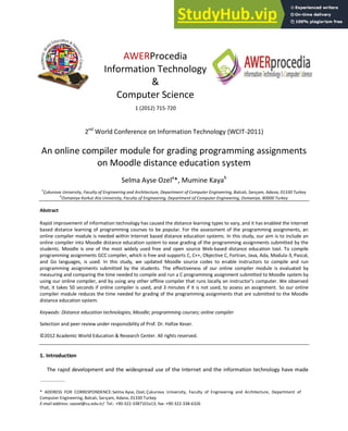 AWERProcedia
Information Technology
&
Computer Science
1 (2012) 715-720
2nd
World Conference on Information Technology (WCIT-2011)
An online compiler module for grading programming assignments
on Moodle distance education system
Selma Ayse Ozela
*, Mumine Kayab
a
Çukurova U iversity, Faculty of E gi eeri g a d Architecture, Depart e t of Co puter E gi eeri g, Balcalı, Sarıça , Ada a, 33 Turkey
b
Osmaniye Korkut Ata University, Faculty of Engineering, Department of Computer Engineering, Osmaniye, 80000 Turkey
Abstract
Rapid improvement of information technology has caused the distance learning types to vary, and it has enabled the Internet
based distance learning of programming courses to be popular. For the assessment of the programming assignments, an
online compiler module is needed within Internet based distance education systems. In this study, our aim is to include an
online compiler into Moodle distance education system to ease grading of the programming assignments submitted by the
students. Moodle is one of the most widely used free and open source Web-based distance education tool. To compile
programming assignments GCC compiler, which is free and supports C, C++, Objective C, Fortran, Java, Ada, Modula-3, Pascal,
and Go languages, is used. In this study, we updated Moodle source codes to enable instructors to compile and run
programming assignments submitted by the students. The effectiveness of our online compiler module is evaluated by
measuring and comparing the time needed to compile and run a C programming assignment submitted to Moodle system by
usi g ou o li e o pile , a d usi g a othe offli e o pile that u s lo all o i st u to ’s o pute . We o se ed
that, it takes 50 seconds if online compiler is used, and 3 minutes if it is not used, to assess an assignment. So our online
compiler module reduces the time needed for grading of the programming assignments that are submitted to the Moodle
distance education system.
Keywods: Distance education technologies; Moodle; programming courses; online compiler
Selection and peer review under responsibility of Prof. Dr. Hafize Keser.
© 2 Academic World Education & Research Center. All rights reserved.
1. Introduction
The rapid development and the widespread use of the Internet and the information technology have made
* ADDRESS FOR CORRESPONDENCE:Selma Ayse, Ozel, Çuku o a U i e sit , Fa ult of E gi ee i g a d A hite tu e, Depa t e t of
Co pute E gi ee i g, Bal alı, “a ıça , Ada a, Tu ke
E-mail address: saozel@cu.edu.tr/ Tel.: +90-322-3387101x13; fax: +90-322-338-6326
 