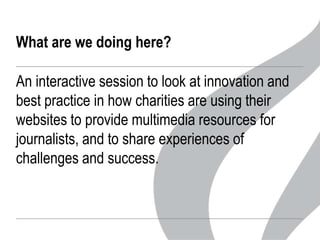 What are we doing here?

An interactive session to look at innovation and
best practice in how charities are using their
websites to provide multimedia resources for
journalists, and to share experiences of
challenges and success.

 