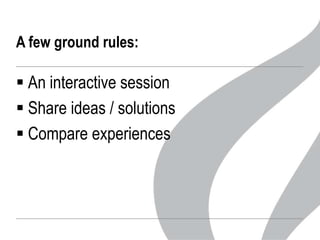 A few ground rules:

 An interactive session
 Share ideas / solutions
 Compare experiences

 