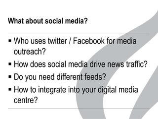 What about social media?

 Who uses twitter / Facebook for media
outreach?
 How does social media drive news traffic?
 Do you need different feeds?
 How to integrate into your digital media
centre?

 