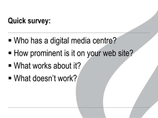 Quick survey:

 Who has a digital media centre?
 How prominent is it on your web site?
 What works about it?
 What doesn’t work?

 