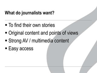 What do journalists want?

 To find their own stories
 Original content and points of views
 Strong AV / multimedia content
 Easy access

 