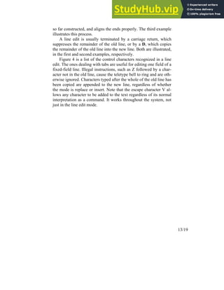 13/19
so far constructed, and aligns the ends properly. The third example
illustrates this process.
A line edit is usually terminated by a carriage return, which
suppresses the remainder of the old line, or by a D, which copies
the remainder of the old line into the new line. Both are illustrated,
in the first and second examples, respectively.
Figure 4 is a list of the control characters recognized in a line
edit. The ones dealing with tabs are useful for editing one field of a
fixed-field line. Illegal instructions, such as Z followed by a char-
acter not in the old line, cause the teletype bell to ring and are oth-
erwise ignored. Characters typed after the whole of the old line has
been copied are appended to the new line, regardless of whether
the mode is replace or insert. Note that the escape character V al-
lows any character to be added to the text regardless of its normal
interpretation as a command. It works throughout the system, not
just in the line edit mode.
 