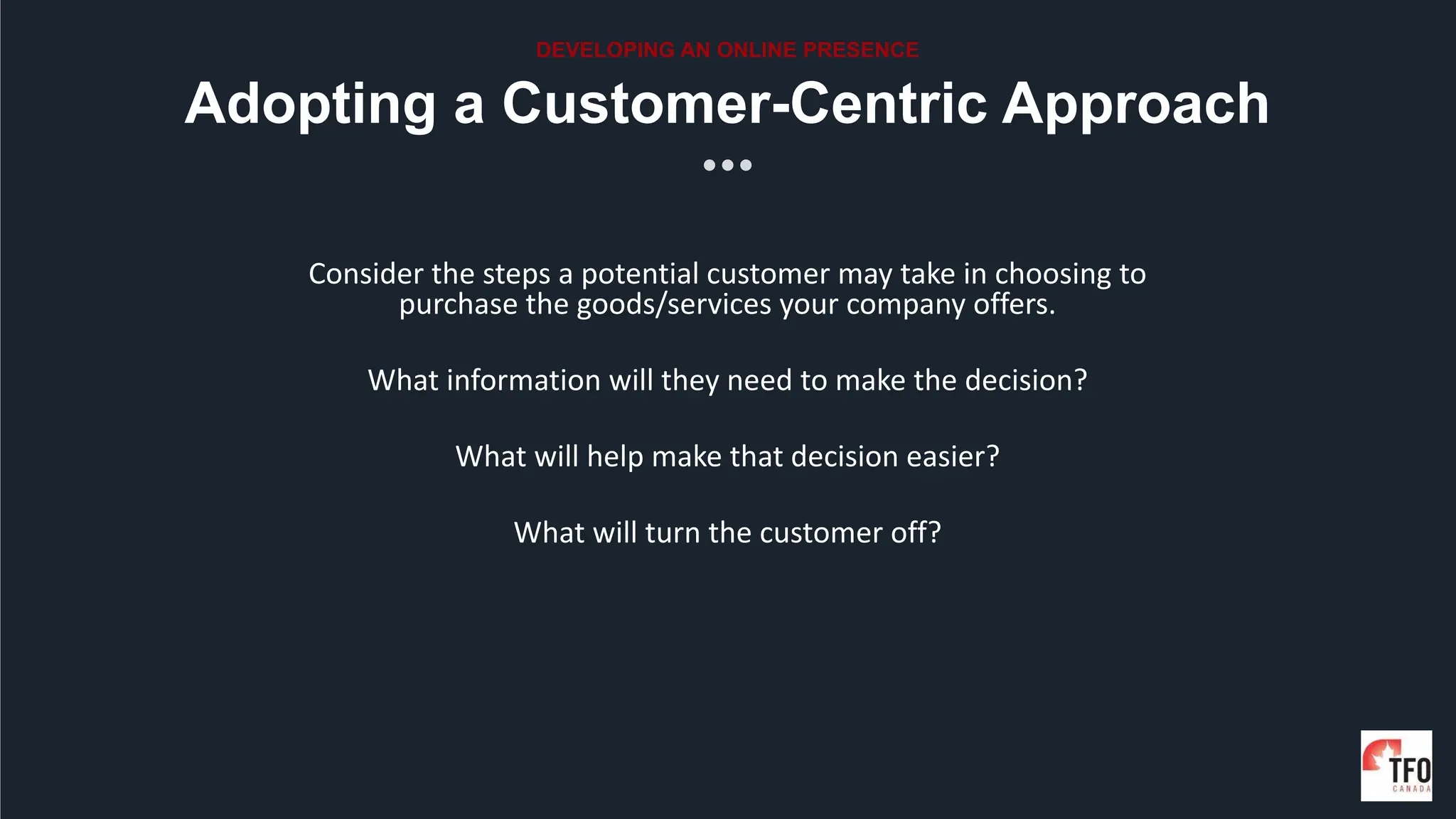Consider the steps a potential customer may take in choosing to
purchase the goods/services your company offers.
What information will they need to make the decision?
What will help make that decision easier?
What will turn the customer off?
Adopting a Customer-Centric Approach
DEVELOPING AN ONLINE PRESENCE
 