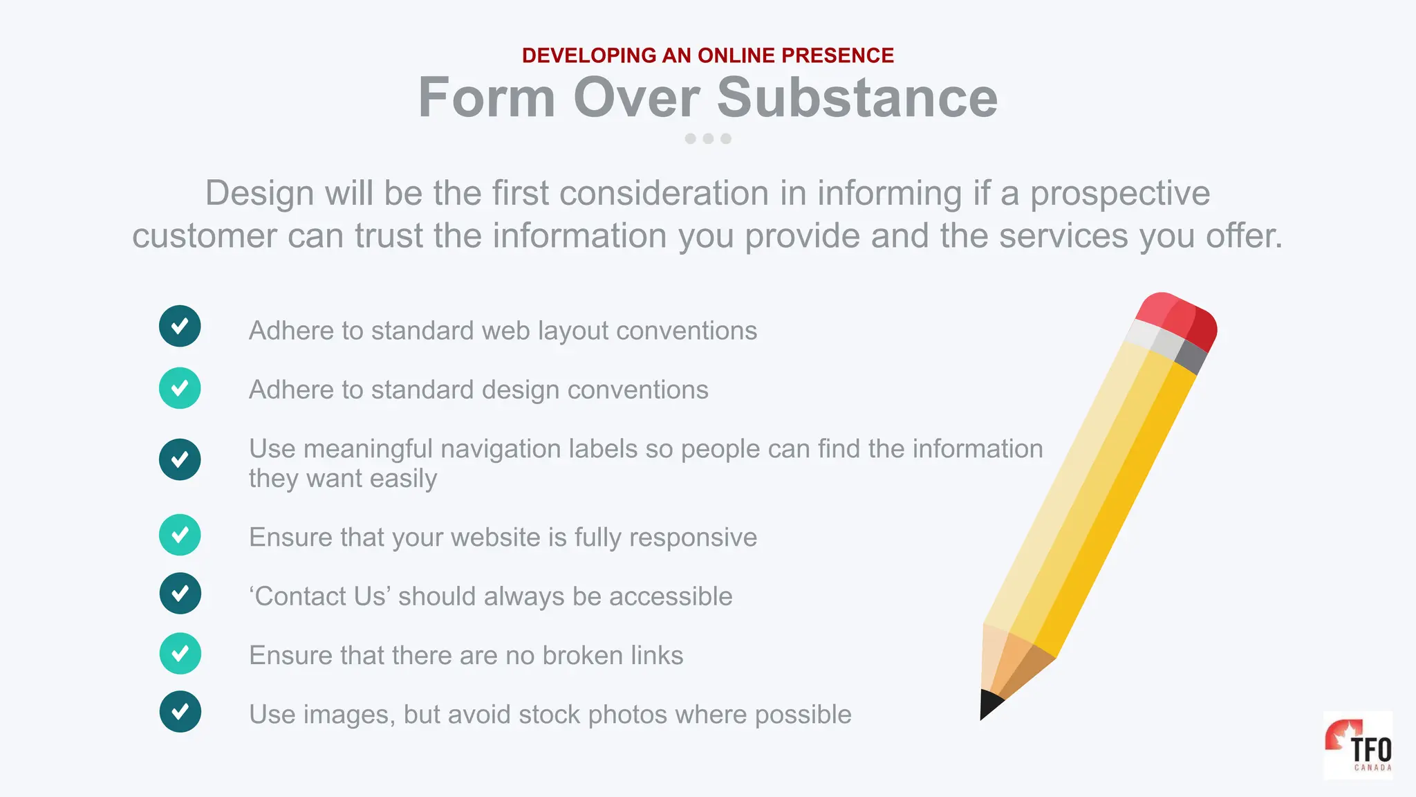 Adhere to standard web layout conventions
Adhere to standard design conventions
Use meaningful navigation labels so people can find the information
they want easily
Ensure that your website is fully responsive
‘Contact Us’ should always be accessible
Ensure that there are no broken links
Use images, but avoid stock photos where possible
Form Over Substance
DEVELOPING AN ONLINE PRESENCE
Design will be the first consideration in informing if a prospective
customer can trust the information you provide and the services you offer.
 