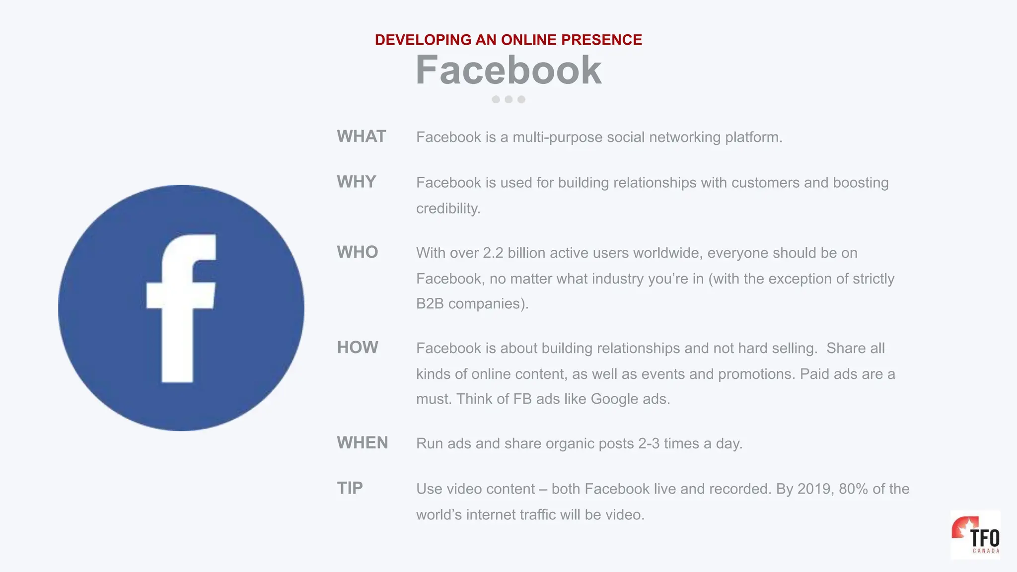 WHAT Facebook is a multi-purpose social networking platform.
WHY Facebook is used for building relationships with customers and boosting
credibility.
WHO With over 2.2 billion active users worldwide, everyone should be on
Facebook, no matter what industry you’re in (with the exception of strictly
B2B companies).
HOW Facebook is about building relationships and not hard selling. Share all
kinds of online content, as well as events and promotions. Paid ads are a
must. Think of FB ads like Google ads.
WHEN Run ads and share organic posts 2-3 times a day.
TIP Use video content – both Facebook live and recorded. By 2019, 80% of the
world’s internet traffic will be video.
Facebook
DEVELOPING AN ONLINE PRESENCE
 