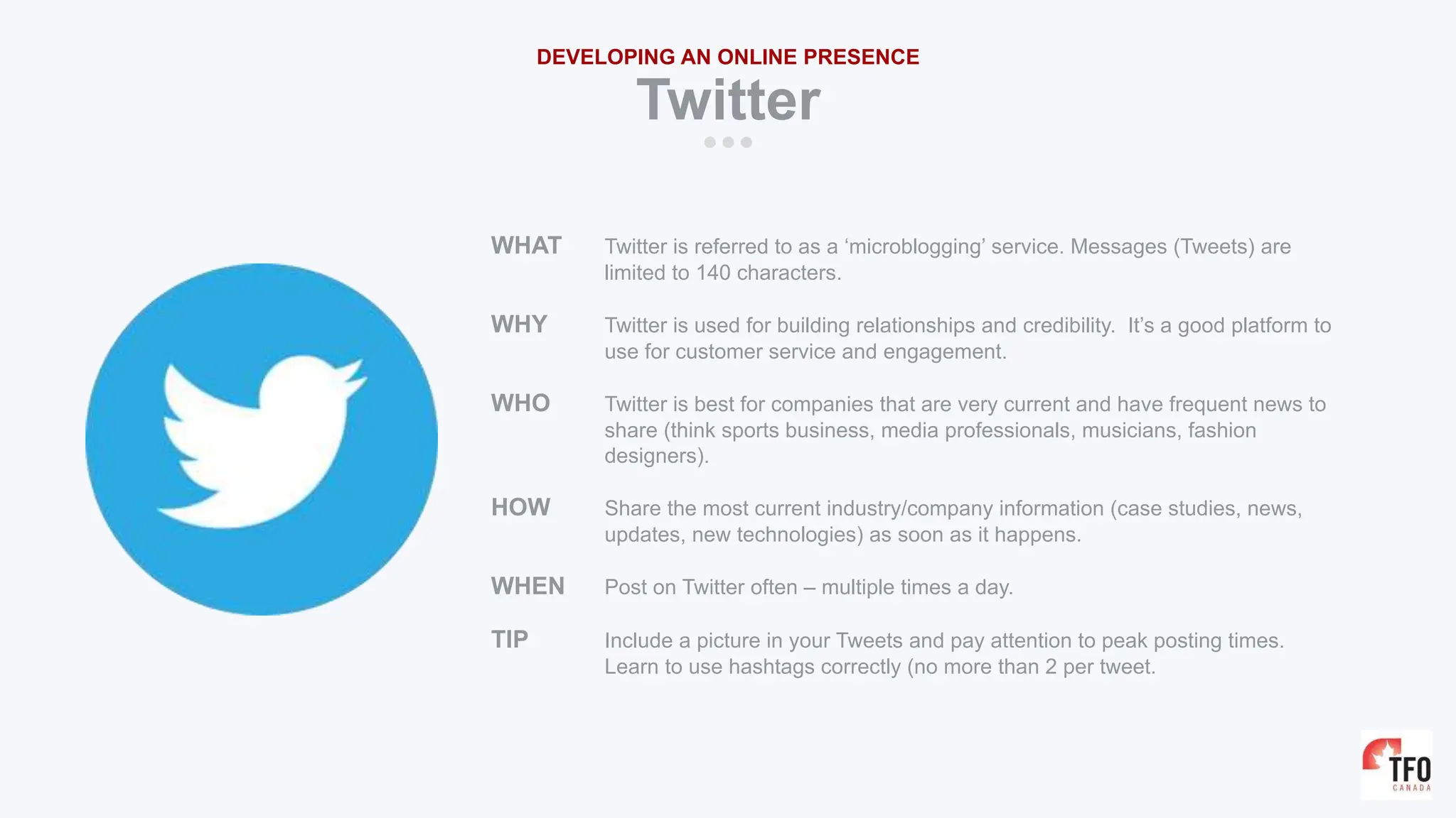 WHAT Twitter is referred to as a ‘microblogging’ service. Messages (Tweets) are
limited to 140 characters.
WHY Twitter is used for building relationships and credibility. It’s a good platform to
use for customer service and engagement.
WHO Twitter is best for companies that are very current and have frequent news to
share (think sports business, media professionals, musicians, fashion
designers).
HOW Share the most current industry/company information (case studies, news,
updates, new technologies) as soon as it happens.
WHEN Post on Twitter often – multiple times a day.
TIP Include a picture in your Tweets and pay attention to peak posting times.
Learn to use hashtags correctly (no more than 2 per tweet.
Twitter
DEVELOPING AN ONLINE PRESENCE
 