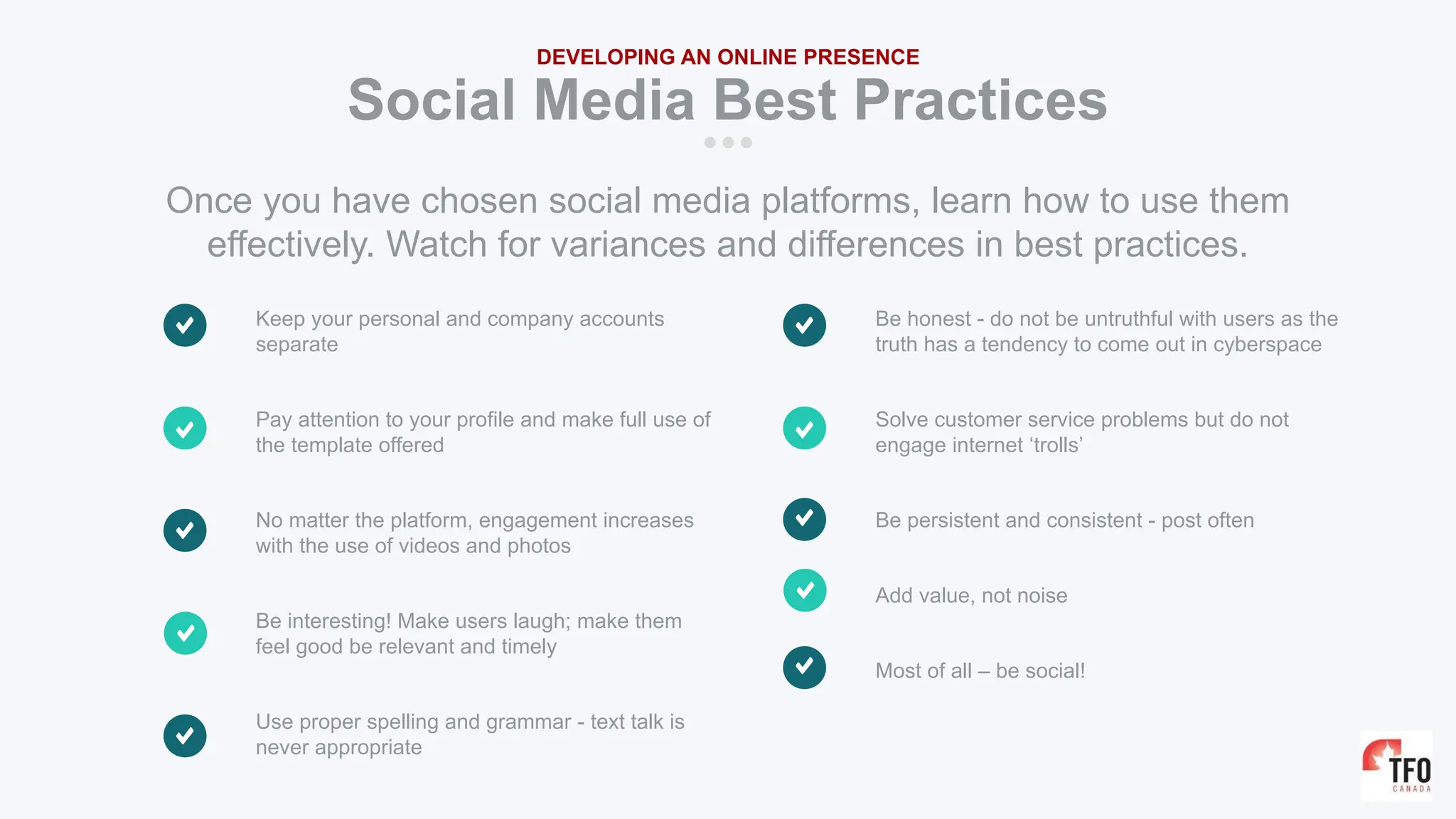 Keep your personal and company accounts
separate
Pay attention to your profile and make full use of
the template offered
No matter the platform, engagement increases
with the use of videos and photos
Be interesting! Make users laugh; make them
feel good be relevant and timely
Use proper spelling and grammar - text talk is
never appropriate
Social Media Best Practices
DEVELOPING AN ONLINE PRESENCE
Once you have chosen social media platforms, learn how to use them
effectively. Watch for variances and differences in best practices.
Be honest - do not be untruthful with users as the
truth has a tendency to come out in cyberspace
Solve customer service problems but do not
engage internet ‘trolls’
Be persistent and consistent - post often
Add value, not noise
Most of all – be social!
 