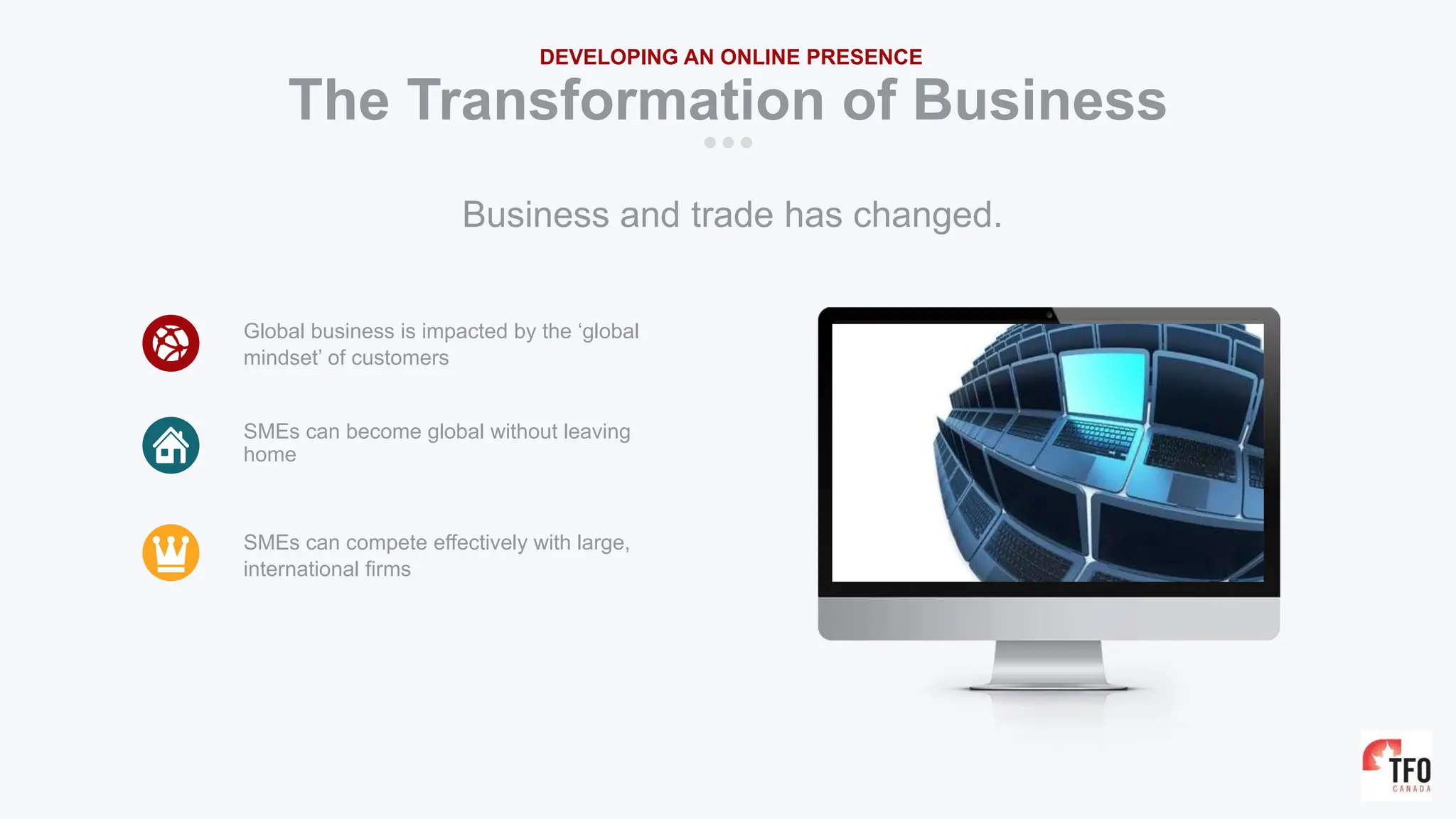 The Transformation of Business
DEVELOPING AN ONLINE PRESENCE
Global business is impacted by the ‘global
mindset’ of customers
SMEs can become global without leaving
home
SMEs can compete effectively with large,
international firms
Business and trade has changed.
 