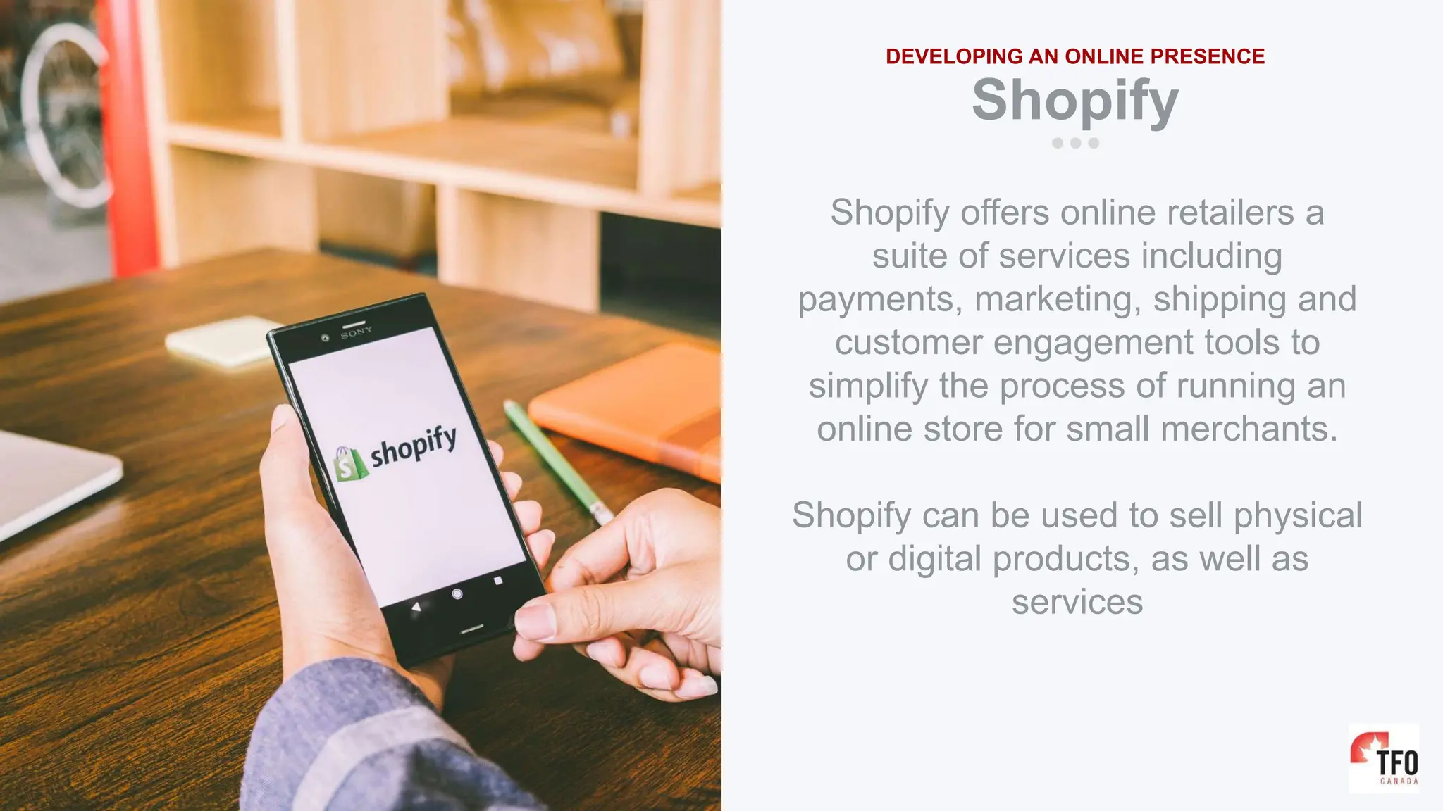 Shopify
DEVELOPING AN ONLINE PRESENCE
Shopify offers online retailers a
suite of services including
payments, marketing, shipping and
customer engagement tools to
simplify the process of running an
online store for small merchants.
Shopify can be used to sell physical
or digital products, as well as
services
 