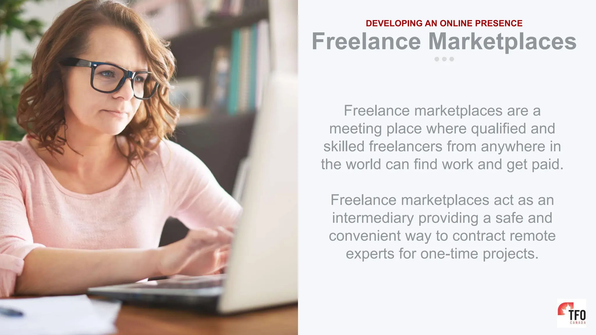 Freelance Marketplaces
DEVELOPING AN ONLINE PRESENCE
Freelance marketplaces are a
meeting place where qualified and
skilled freelancers from anywhere in
the world can find work and get paid.
Freelance marketplaces act as an
intermediary providing a safe and
convenient way to contract remote
experts for one-time projects.
 