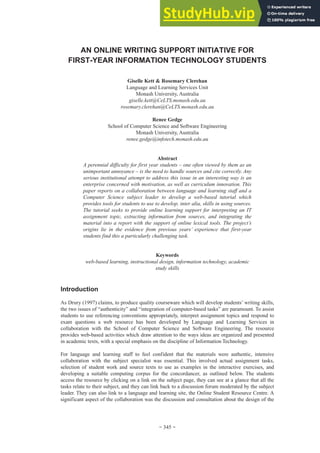 AN ONLINE WRITING SUPPORT INITIATIVE FOR
FIRST-YEAR INFORMATION TECHNOLOGY STUDENTS
Giselle Kett & Rosemary Clerehan
Language and Learning Services Unit
Monash University, Australia
giselle.kett@CeLTS.monash.edu.au
rosemary.clerehan@CeLTS.monash.edu.au
Renee Gedge
School of Computer Science and Software Engineering
Monash University, Australia
renee.gedge@infotech.monash.edu.au
Abstract
A perennial difficulty for first year students – one often viewed by them as an
unimportant annoyance – is the need to handle sources and cite correctly. Any
serious institutional attempt to address this issue in an interesting way is an
enterprise concerned with motivation, as well as curriculum innovation. This
paper reports on a collaboration between language and learning staff and a
Computer Science subject leader to develop a web-based tutorial which
provides tools for students to use to develop, inter alia, skills in using sources.
The tutorial seeks to provide online learning support for interpreting an IT
assignment topic, extracting information from sources, and integrating the
material into a report with the support of online lexical tools. The project’s
origins lie in the evidence from previous years’ experience that first-year
students find this a particularly challenging task.
Keywords
web-based learning, instructional design, information technology, academic
study skills
Introduction
As Drury (1997) claims, to produce quality courseware which will develop students’ writing skills,
the two issues of “authenticity” and “integration of computer-based tasks” are paramount. To assist
students to use referencing conventions appropriately, interpret assignment topics and respond to
exam questions a web resource has been developed by Language and Learning Services in
collaboration with the School of Computer Science and Software Engineering. The resource
provides web-based activities which draw attention to the ways ideas are organized and presented
in academic texts, with a special emphasis on the discipline of Information Technology.
For language and learning staff to feel confident that the materials were authentic, intensive
collaboration with the subject specialist was essential. This involved actual assignment tasks,
selection of student work and source texts to use as examples in the interactive exercises, and
developing a suitable computing corpus for the concordancer, as outlined below. The students
access the resource by clicking on a link on the subject page, they can see at a glance that all the
tasks relate to their subject, and they can link back to a discussion forum moderated by the subject
leader. They can also link to a language and learning site, the Online Student Resource Centre. A
significant aspect of the collaboration was the discussion and consultation about the design of the
~ 345 ~
 