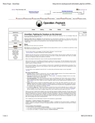 Main Page - AnonOps                                                                                               http://www.mybypassall.info/index.php?q=aHR0c...


          Address:   http://anonops.net/                                                                                                                                           Go   [go: up one dir, main page]

                                                  Advertise on this site                                                                 Slim Body Abs Secrets
                                                   Powered By AdBrite                                             I used to have belly fat until I learned the secret in this FREE eBook
                                                                                                                                             www.newabsexercises.info
                                                                                            Ads by AdBrite                                                                            Ads by AdBrite




                        Include Form    Remove Scripts       Accept Cookies         Show Images         Show Referer        Rotate13       Base64       Strip Meta      Strip Title     Session Cookies




                                                          Home                  Gallery                  Chat                  Media                  About

            Quick Go to                                                                                                                                                                            Personal tools

              Introduction             AnonOps: Fighting for freedom on the Internet!                                                                                                          Log in / create account
            Current Target             We are an anonymous, decentralized movement which fights against censorship and copywrong. This is our homepage. Please look
                  Tools                around and/or join the discussion in our chat.
                 CHAT
                 F.A.Q.                Request to media citing our statements: We would appreciate if you could reference or link back to us. That way, we don't need to
                 Flyers                invite people to join us in every statement we make, but let them decide themselves whether they're interested or not. If you do use
          BulletProof Hosting          something from the site, please use the 'permanent link' to link to that specific revision of the page.
                                       --Thanks, Anon.
               Search

                                Go     News
                                       [Sun Dec 7]: The site is back up on a new host!
              Search
                                       [Sun Dec 5]: On the WikiLeaks issue, Operation Payback has been paying attention as well. In our statement we would like to clarify
              Toolbox                  some details and thus present our plans.

           What links here
           Related changes               "The first serious infowar is now engaged. The field of battle is WikiLeaks. You are the troops."
            Special pages                - John Perry Barlow, co-founder of the Electronic Frontier Foundation.
           Printable version
            Permanent link               Wikileaks have been down because of Distributed-Denial-of-Service attacks (DDoS). There are reasons to believe that The United
                 Page                    States Of America are behind this since due to the nature of the leak on Sunday 28th November 2010, where over 251000
              Discussion                 documents (US diplomatic cables) were published on WikiLeaks.
             View source
                History                  What is this all about? And what does it have to do with censorship and Operation Payback?

                                         While we don't have much of an affiliation with WikiLeaks, we fight for the same reasons. We want transparency and we counter
                                         censorship. The attempts to silence WikiLeaks are long strides closer to a world where we can not say what we think and are
                                         unable to express our opinions and ideas.

                                         We can not let this happen. This is why our intention is to find out who is responsible for this failed attempt at censorship. This is
                                         why we intend to utilize our resources to raise awareness, attack those against and support those who are helping lead our world
                                         to freedom and democracy.

                                         "In a free society, we are supposed to know the truth. In a society where truth becomes treason, we are in big trouble."
                                         - Ron Paul

                                         Who tried to stop WikiLeaks?
                                           EveryDNS released a statement confirming that it took action against Wikileaks because of the numerous denial-of-service
                                           attacks that had been carried out against the original domain. (guardian) (tweet)
                                           "The Jester" who had this to say: "www.wikileaks.org - TANGO DOWN - for attempting to endanger the lives of our troops,
                                           'other assets' & foreign relations #wikileaks #fail".
                                           The French government: "The French government has moved to ban WikiLeaks from French servers, part of a series of
                                           moves threatening the group's presence on the internet. Industry minister Eric Besson said it is "unacceptable" for French
                                           servers to host the site, which "violates the secret of diplomatic relations and puts people protected by diplomatic secret in
                                           danger" (article) .
                                           Amazon pulled the plug on hosting the whistle-blowing website only 24 hours after being contacted by the staff of Joe
                                           Lieberman, chairman of the Senate's committee on homeland security. Its refreshing to see that a company like amazon
                                           takes direct orders from a government employee (not even an official call from the government), disregarding their customers
                                           first amendment rights. Democracy is a fine thing (guardian) .
                                           In a statement, PayPal said: "PayPal has permanently restricted the account used by WikiLeaks due to a violation of the
                                           PayPal Acceptable Use Policy, which states that our payment service cannot be used for any activities that encourage,
                                           promote, facilitate or instruct others to engage in illegal activity. We've notified the account holder of this action" (allvoices) .

                                         Need we say more? If PayPal had the slightest moral, they would have donated to wikileaks themselves. We also regret to hear
                                         that EveryDNS rather tries to save its own instruments rather than doing whatever in their power to keep the website up (whatever
                                         happend to looking after your customers?). WikiLeaks is a pioneer of transparency. They are the whistleblowers that this society
                                         is crying out for. If we're all going to bury our heads in the sand and ignore these contradictions of a so-called free society, then
                                         why do we still vote? Then why are we even interested in politics at all? Why don't we hand them our (copy)rights on a silver
                                         plate, with the apology that we were counteracting them?

                                         This is a global issue, but the United States of America's first amendment is a good example:

                                         "Amendment 1 - Freedom of Religion, Press, Expression"
                                         "Congress shall make no law respecting an establishment of religion, or prohibiting the free exercise thereof; or abridging the
                                         freedom of speech, or of the press; or the right of the people peaceably to assemble, and to petition the Government for a redress
                                         of grievances."

                                         Current condition of this amendment:
                                            If you're a Muslim, you're a terrorist. Freedom of Religion
                                            If you publish something groundbreaking about the government, it's treason. Freedom of Press
                                            If you express your feelings, it's copyright infringement. Freedom of Expression




1 de 2                                                                                                                                                                                        08/12/10 08:52
 