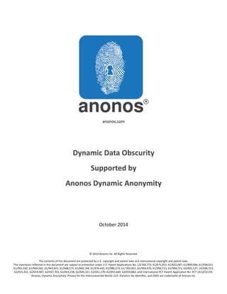 anonos.com 
Dynamic 
Data 
Obscurity 
Supported 
by 
Anonos 
Dynamic 
Anonymity 
October 
2014 
© 
2014 
Anonos 
Inc. 
All 
Rights 
Reserved. 
The 
contents 
of 
this 
document 
are 
protected 
by 
U.S. 
copyright 
and 
patent 
laws 
and 
international 
copyright 
and 
patent 
laws. 
The 
inventions 
reflected 
in 
this 
document 
are 
subject 
to 
protection 
under 
U.S. 
Patent 
Applications 
No. 
13/764,773; 
61/675,815; 
61/832,087; 
61/899,096; 
61/938,631; 
61/941,242; 
61/944,565; 
61/945,821; 
61/948,575; 
61/969,194; 
61/974,442; 
61/988,373; 
61/ 
992,441; 
61/994,076; 
61/994,715; 
61/994,721; 
62/001,127; 
14/298,723; 
62/015,431; 
62/019,987; 
62/037,703; 
62/043,238; 
62/045,321; 
62/051,270; 
62/055,669; 
62/059,882; 
and 
International 
PCT 
Patent 
Application 
No. 
PCT 
US13/52159. 
Anonos, 
Dynamic 
Anonymity, 
Privacy 
for 
the 
Interconnected 
World, 
CoT, 
Dynamic 
De-­‐Identifier, 
and 
DDID 
are 
trademarks 
of 
Anonos 
Inc. 
 