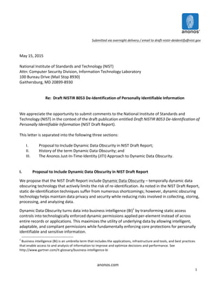  
anonos.com	
  
1	
  
	
  
Submitted	
  via	
  overnight	
  delivery	
  /	
  email	
  to	
  draft-­‐nistir-­‐deidentify@nist.gov	
  
	
  
	
  
May	
  15,	
  2015	
  
	
  
National	
  Institute	
  of	
  Standards	
  and	
  Technology	
  (NIST)	
  
Attn:	
  Computer	
  Security	
  Division,	
  Information	
  Technology	
  Laboratory	
  
100	
  Bureau	
  Drive	
  (Mail	
  Stop	
  8930)	
  
Gaithersburg,	
  MD	
  20899-­‐8930	
  
	
  
	
  
Re:	
  	
  Draft	
  NISTIR	
  8053	
  De-­‐Identification	
  of	
  Personally	
  Identifiable	
  Information	
  
	
  
	
  
We	
  appreciate	
  the	
  opportunity	
  to	
  submit	
  comments	
  to	
  the	
  National	
  Institute	
  of	
  Standards	
  and	
  
Technology	
  (NIST)	
  in	
  the	
  context	
  of	
  the	
  draft	
  publication	
  entitled	
  Draft	
  NISTIR	
  8053	
  De-­‐Identification	
  of	
  
Personally	
  Identifiable	
  Information	
  (NIST	
  Draft	
  Report).	
  
	
  
This	
  letter	
  is	
  separated	
  into	
  the	
  following	
  three	
  sections:	
  
	
  
I. Proposal	
  to	
  Include	
  Dynamic	
  Data	
  Obscurity	
  in	
  NIST	
  Draft	
  Report;	
  
II. History	
  of	
  the	
  term	
  Dynamic	
  Data	
  Obscurity;	
  and	
  
III. The	
  Anonos	
  Just-­‐In-­‐Time-­‐Identity	
  (JITI)	
  Approach	
  to	
  Dynamic	
  Data	
  Obscurity.	
  
	
  
	
  
I.	
   Proposal	
  to	
  Include	
  Dynamic	
  Data	
  Obscurity	
  in	
  NIST	
  Draft	
  Report	
  
We	
  propose	
  that	
  the	
  NIST	
  Draft	
  Report	
  include	
  Dynamic	
  Data	
  Obscurity	
  –	
  temporally	
  dynamic	
  data	
  
obscuring	
  technology	
  that	
  actively	
  limits	
  the	
  risk	
  of	
  re-­‐identification.	
  As	
  noted	
  in	
  the	
  NIST	
  Draft	
  Report,	
  
static	
  de-­‐identification	
  techniques	
  suffer	
  from	
  numerous	
  shortcomings;	
  however,	
  dynamic	
  obscuring	
  
technology	
  helps	
  maintain	
  data	
  privacy	
  and	
  security	
  while	
  reducing	
  risks	
  involved	
  in	
  collecting,	
  storing,	
  
processing,	
  and	
  analyzing	
  data.	
  	
  
Dynamic	
  Data	
  Obscurity	
  turns	
  data	
  into	
  business	
  intelligence	
  (BI)1
	
  by	
  transforming	
  static	
  access	
  
controls	
  into	
  technologically	
  enforced	
  dynamic	
  permissions	
  applied	
  per-­‐element	
  instead	
  of	
  across	
  
entire	
  records	
  or	
  applications.	
  This	
  maximizes	
  the	
  utility	
  of	
  underlying	
  data	
  by	
  allowing	
  intelligent,	
  
adaptable,	
  and	
  compliant	
  permissions	
  while	
  fundamentally	
  enforcing	
  core	
  protections	
  for	
  personally	
  
identifiable	
  and	
  sensitive	
  information.	
  	
  
1
	
  Business	
  intelligence	
  (BI)	
  is	
  an	
  umbrella	
  term	
  that	
  includes	
  the	
  applications,	
  infrastructure	
  and	
  tools,	
  and	
  best	
  practices	
  
that	
  enable	
  access	
  to	
  and	
  analysis	
  of	
  information	
  to	
  improve	
  and	
  optimize	
  decisions	
  and	
  performance.	
  See	
  
http://www.gartner.com/it-­‐glossary/business-­‐intelligence-­‐bi	
  
 