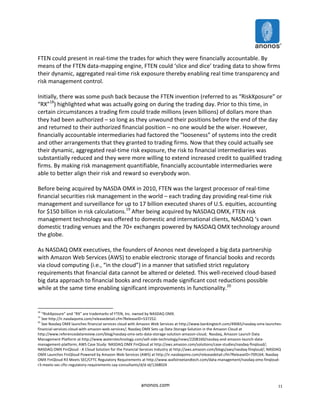 FTEN 
could 
present 
in 
real-­‐time 
the 
trades 
for 
which 
they 
were 
financially 
accountable. 
By 
means 
of 
the 
FTEN 
data-­‐mapping 
engine, 
FTEN 
could 
‘slice 
and 
dice’ 
trading 
data 
to 
show 
firms 
their 
dynamic, 
aggregated 
real-­‐time 
risk 
exposure 
thereby 
enabling 
real 
time 
transparency 
and 
risk 
management 
control. 
Initially, 
there 
was 
some 
push 
back 
because 
the 
FTEN 
invention 
(referred 
to 
as 
“RiskXposure” 
or 
“RX”18) 
highlighted 
what 
was 
actually 
going 
on 
during 
the 
trading 
day. 
Prior 
to 
this 
time, 
in 
certain 
circumstances 
a 
trading 
firm 
could 
trade 
millions 
(even 
billions) 
of 
dollars 
more 
than 
they 
had 
been 
authorized 
– 
so 
long 
as 
they 
unwound 
their 
positions 
before 
the 
end 
of 
the 
day 
and 
returned 
to 
their 
authorized 
financial 
position 
– 
no 
one 
would 
be 
the 
wiser. 
However, 
financially 
accountable 
intermediaries 
had 
factored 
the 
“looseness” 
of 
systems 
into 
the 
credit 
and 
other 
arrangements 
that 
they 
granted 
to 
trading 
firms. 
Now 
that 
they 
could 
actually 
see 
their 
dynamic, 
aggregated 
real-­‐time 
risk 
exposure, 
the 
risk 
to 
financial 
intermediaries 
was 
substantially 
reduced 
and 
they 
were 
more 
willing 
to 
extend 
increased 
credit 
to 
qualified 
trading 
firms. 
By 
making 
risk 
management 
quantifiable, 
financially 
accountable 
intermediaries 
were 
able 
to 
better 
align 
their 
risk 
and 
reward 
so 
everybody 
won. 
Before 
being 
acquired 
by 
NASDA 
OMX 
in 
2010, 
FTEN 
was 
the 
largest 
processor 
of 
real-­‐time 
financial 
securities 
risk 
management 
in 
the 
world 
– 
each 
trading 
day 
providing 
real-­‐time 
risk 
management 
and 
surveillance 
for 
up 
to 
17 
billion 
executed 
shares 
of 
U.S. 
equities, 
accounting 
for 
$150 
billion 
in 
risk 
calculations.19 
After 
being 
acquired 
by 
NASDAQ 
OMX, 
FTEN 
risk 
management 
technology 
was 
offered 
to 
domestic 
and 
international 
clients, 
NASDAQ 
‘s 
own 
domestic 
trading 
venues 
and 
the 
70+ 
exchanges 
powered 
by 
NASDAQ 
OMX 
technology 
around 
the 
globe. 
As 
NASDAQ 
OMX 
executives, 
the 
founders 
of 
Anonos 
next 
developed 
a 
big 
data 
partnership 
with 
Amazon 
Web 
Services 
(AWS) 
to 
enable 
electronic 
storage 
of 
financial 
books 
and 
records 
via 
cloud 
computing 
(i.e., 
“in 
the 
cloud”) 
in 
a 
manner 
that 
satisfied 
strict 
regulatory 
requirements 
that 
financial 
data 
cannot 
be 
altered 
or 
deleted. 
This 
well-­‐received 
cloud-­‐based 
big 
data 
approach 
to 
financial 
books 
and 
records 
made 
significant 
cost 
reductions 
possible 
while 
at 
the 
same 
time 
enabling 
significant 
improvements 
in 
functionality.20 
18 
“RiskXposure” 
and 
“RX” 
are 
trademarks 
of 
FTEN, 
Inc. 
owned 
by 
NASDAQ 
OMX. 
19 
See 
http://ir.nasdaqomx.com/releasedetail.cfm?ReleaseID=537252. 
20 
See 
Nasdaq 
OMX 
launches 
financial 
services 
cloud 
with 
Amazon 
Web 
Services 
at 
http://www.bankingtech.com/49065/nasdaq-­‐omx-­‐launches-­‐ 
financial-­‐services-­‐cloud-­‐with-­‐amazon-­‐web-­‐services/; 
Nasdaq 
OMX 
Sets 
up 
Data 
Storage 
Solution 
in 
the 
Amazon 
Cloud 
at 
http://www.referencedatareview.com/blog/nasdaq-­‐omx-­‐sets-­‐data-­‐storage-­‐solution-­‐amazon-­‐cloud; 
Nasdaq, 
Amazon 
Launch 
Data 
Management 
Platform 
at 
http://www.waterstechnology.com/sell-­‐side-­‐technology/news/2208160/nasdaq-­‐and-­‐amazon-­‐launch-­‐data-­‐ 
management-­‐platform; 
AWS 
Case 
Study: 
NASDAQ 
OMX 
FinQloud 
at 
http://aws.amazon.com/solutions/case-­‐studies/nasdaq-­‐finqloud/; 
NASDAQ 
OMX 
FinQloud 
-­‐ 
A 
Cloud 
Solution 
for 
the 
Financial 
Services 
Industry 
at 
http://aws.amazon.com/blogs/aws/nasdaq-­‐finqloud/; 
NASDAQ 
OMX 
Launches 
FinQloud 
Powered 
by 
Amazon 
Web 
Services 
(AWS) 
at 
http://ir.nasdaqomx.com/releasedetail.cfm?ReleaseID=709164; 
Nasdaq 
OMX 
FinQloud 
R3 
Meets 
SEC/CFTC 
Regulatory 
Requirements 
at 
http://www.wallstreetandtech.com/data-­‐management/nasdaq-­‐omx-­‐finqloud-­‐ 
r3-­‐meets-­‐sec-­‐cftc-­‐regulatory-­‐requirements-­‐say-­‐consultants/d/d-­‐id/1268024 
anonos.com 
11 
 