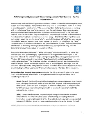 anonos.com 
12 
Risk 
Management 
by 
Dynamically 
Disassociating 
Associated 
Data 
Elements 
– 
the 
Data 
Privacy 
Industry 
The 
consumer 
Internet 
industry 
generally 
claims 
that 
it 
needs 
real-­‐time 
transparency 
to 
support 
current 
economic 
models 
– 
many 
vendors 
claim 
they 
need 
to 
know 
“who” 
a 
user 
is 
at 
all 
times 
in 
order 
to 
support 
a 
free 
Internet.21 
The 
Anonos 
founders 
challenged 
themselves 
to 
come 
up 
with 
a 
revolutionary 
“leap-­‐frog” 
improvement 
from 
the 
sophisticated 
data 
mapping 
engine 
approach 
they 
successfully 
implemented 
in 
the 
financial 
markets 
to 
apply 
to 
the 
consumer 
Internet. 
They 
set 
out 
to 
see 
if 
they 
could 
develop 
a 
new 
and 
novel 
platform 
that 
would 
enable 
monetization 
in 
roughly 
the 
same 
manner 
as 
done 
today 
– 
if 
not 
better. 
Their 
hypothesis 
was 
that 
vendors 
would 
not 
need 
to 
know 
“who” 
a 
user 
is 
if 
they 
could 
tell 
“what” 
the 
user 
wanted 
– 
their 
belief 
was 
that 
vendors 
chase 
“who” 
users 
are 
in 
an 
effort 
to 
try 
to 
figure 
out 
“what” 
users 
may 
desire 
to 
purchase. 
But 
vendors 
are 
sometimes 
more 
incorrect 
than 
correct 
and 
can 
offend 
users 
by 
delivering 
inappropriate 
ads 
or 
delivering 
appropriate 
ads 
long 
after 
the 
demand 
for 
an 
advertised 
product 
or 
service 
is 
satisfied. 
They 
began 
working 
with 
engineers; 
“white 
hat 
hackers” 
and 
trusted 
advisors 
to 
refine 
and 
improve 
upon 
their 
goal 
of 
bringing 
sophisticated 
risk 
management 
methodologies 
to 
the 
consumer 
Internet. 
But 
when 
they 
began 
talking 
with 
global 
data 
privacy 
professionals 
from 
“Fortune 
50” 
corporations, 
they 
were 
told, 
“If 
you 
have 
what 
it 
looks 
like 
you 
have 
– 
you 
have 
no 
idea 
what 
you 
have.” 
The 
view 
of 
certain 
data 
privacy 
professionals 
was 
that 
Anonos 
had 
invented 
a 
novel, 
unique 
and 
innovative 
application 
of 
technology 
that 
was 
larger 
than 
the 
consumer 
Internet 
industry 
with 
potential 
domestic 
and 
international 
applications 
in 
numerous 
areas 
including 
healthcare, 
consumer 
finance, 
intelligence 
and 
other 
data 
driven 
industries. 
Anonos 
Two-­‐Step 
Dynamic 
Anonymity 
-­‐ 
minimizing 
the 
risk 
of 
re-­‐identification 
to 
the 
point 
that 
it 
is 
so 
remote 
that 
it 
represents 
an 
acceptable 
mathematically 
quantifiable 
risk 
of 
identifying 
an 
individual. 
Step 
1: 
Dynamic 
De-­‐Identifiers 
or 
DDIDs 
are 
associated 
with 
a 
data 
subject 
on 
a 
dynamic 
basis 
-­‐ 
changing 
dynamically 
based 
on 
selected 
time, 
purpose, 
location-­‐based 
and 
/ 
or 
other 
criteria. 
DDIDs 
are 
then 
re-­‐assigned 
to 
different 
data 
subjects 
at 
different 
times 
for 
different 
purposes 
making 
it 
impracticable 
to 
accurately 
track 
or 
profile 
DDIDs 
external 
to 
the 
system. 
Step 
2: 
-­‐ 
Internal 
to 
the 
system, 
information 
pertaining 
to 
different 
DDIDs 
used 
at 
different 
times 
for 
different 
data 
subjects 
for 
different 
purposes 
together 
with 
information 
concerning 
the 
activity 
of 
the 
data 
subjects 
that 
occurred 
when 
associated 
with 
specific 
DDIDs 
is 
stored 
in 
a 
secure 
database 
referred 
to 
as 
the 
Anonos 
Circle 
of 
21 
See 
http://www.usnews.com/opinion/articles/2011/01/03/do-­‐not-­‐track-­‐rules-­‐would-­‐put-­‐a-­‐stop-­‐to-­‐the-­‐internet-­‐as-­‐we-­‐know-­‐it 
 
