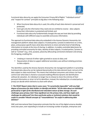 anonos.com 
4 
Functional 
data 
obscurity 
can 
apply 
the 
Consumer 
Privacy 
Bill 
of 
Rights’ 
‘‘individual 
control’’ 
and 
‘‘respect 
for 
context’’ 
principles 
to 
big 
data 
in 
the 
following 
ways: 
• When 
functional 
data 
obscurity 
is 
used, 
the 
utility 
of 
each 
data 
element 
is 
preserved 
and 
protected; 
• Users 
get 
only 
the 
information 
they 
need 
and 
are 
entitled 
to 
receive 
-­‐ 
data 
subjects 
know 
their 
information 
is 
protected 
and 
limited; 
and 
• Functional 
data 
obscurity 
fundamentally 
changes 
the 
way 
we 
treat 
data 
by 
providing 
individuals 
with 
different 
ways 
to 
assemble 
and 
access 
information. 
The 
approach 
to 
functional 
data 
obscurity 
embodied 
in 
the 
Anonos 
Dynamic 
Anonymity 
risk 
management 
platform 
allows 
data 
subjects 
/ 
trusted 
parties 
/ 
proxies 
to 
determine 
on 
a 
time, 
place, 
and 
purpose-­‐specific 
basis 
what 
data 
elements 
to 
share 
and 
what 
level 
of 
identifying 
information 
to 
include 
at 
the 
time 
of 
sharing. 
In 
addition, 
it 
enables 
controlled 
data 
fusion 
by 
providing 
controlled 
anonymity 
for 
data, 
identity 
of 
data 
subjects 
/ 
trusted 
parties 
/ 
proxies 
as 
well 
as 
“context” 
(e.g., 
time, 
purpose, 
place) 
by 
obfuscating 
connections 
between 
and 
among 
the 
foregoing, 
enabling 
the: 
• Undoing 
or 
reversal 
of 
either 
rights 
granted 
or 
access 
to 
data; 
and 
• Rejuvenation 
of 
data 
to 
support 
additional 
secondary 
uses 
without 
violating 
promises 
to 
data 
subjects. 
The 
identifiers 
used 
by 
the 
Anonos 
Dynamic 
Anonymity 
risk 
management 
platform 
in 
providing 
functional 
data 
obscurity 
can 
be 
replaced 
dynamically 
at 
the 
data 
element 
level, 
not 
just 
at 
the 
data 
subject 
or 
data 
record 
level. 
This 
means 
that 
individual 
consumers 
and 
citizens 
can 
have 
control 
over 
what 
data 
is 
shared 
or 
accessed 
enabling 
effective 
dynamic 
de-­‐identification 
without 
de-­‐valuation. 
An 
individual 
no 
longer 
has 
to 
choose 
to 
share 
the 
entirety 
of 
their 
personal 
information 
or 
strip 
it 
of 
all 
its 
identifiers; 
instead, 
the 
individual 
(or 
a 
trusted 
party 
or 
proxy) 
can 
decide 
which 
elements 
to 
share 
with 
whom. 
7. 
The 
PCAST 
Report 
states 
that 
in 
some 
cases 
‘‘it 
is 
practically 
impossible’’ 
with 
any 
high 
degree 
of 
assurance 
for 
data 
holders 
to 
identify 
and 
delete 
‘‘all 
the 
data 
about 
an 
individual’’ 
particularly 
in 
light 
of 
the 
distributed 
and 
redundant 
nature 
of 
data 
storage. 
Do 
such 
challenges 
pose 
privacy 
risks? 
How 
significant 
are 
the 
privacy 
risks, 
and 
how 
might 
such 
challenges 
be 
addressed? 
Are 
there 
particular 
policy 
or 
technical 
solutions 
that 
would 
be 
useful 
to 
consider? 
Would 
concepts 
of 
‘‘reasonableness’’ 
be 
useful 
in 
addressing 
data 
deletion? 
EMC 
and 
International 
Data 
Corporation 
estimate 
that 
the 
size 
of 
the 
digital 
universe 
doubles 
every 
two 
years, 
ever 
expanding 
to 
include 
an 
increasing 
number 
of 
people, 
enterprises 
and 
 