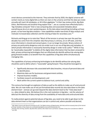 smart 
devices 
connected 
to 
the 
Internet. 
They 
estimate 
that 
by 
2020, 
the 
digital 
universe 
will 
contain 
nearly 
as 
many 
digital 
bits 
as 
there 
are 
stars 
in 
the 
universe 
and 
that 
the 
data 
we 
create 
annually 
will 
reach 
44 
zettabytes, 
or 
44 
trillion 
gigabytes.7 
In 
their 
law 
review 
article, 
anonos.com 
5 
Big 
Data 
Ethics, 
Neil 
Richards 
and 
Jonathan 
King 
explain 
how 
“…we 
as 
a 
society 
have 
effectively 
built 
a 
‘big 
metadata 
computer’ 
that 
is 
now 
computing 
data 
and 
associated 
metadata 
about 
everything 
we 
do 
at 
an 
ever 
quickening 
pace. 
As 
the 
data 
about 
everything 
(including 
us) 
have 
grown, 
so 
too 
have 
big 
data 
analytics—new 
capabilities 
enable 
new 
kinds 
of 
data 
analysis 
and 
motivate 
increased 
data 
collection 
and 
the 
sharing 
of 
data 
for 
secondary 
uses.”8 
Richards 
and 
King 
go 
on 
to 
note 
that 
“Much 
of 
the 
tension 
in 
privacy 
law 
over 
the 
past 
few 
decades 
has 
come 
from 
the 
simplistic 
idea 
that 
privacy 
is 
a 
binary, 
on-­‐or-­‐off 
state, 
and 
that 
once 
information 
is 
shared 
and 
consent 
given, 
it 
can 
no 
longer 
be 
private. 
Binary 
notions 
of 
privacy 
are 
particularly 
dangerous 
and 
can 
erode 
trust 
in 
our 
era 
of 
big 
data 
and 
metadata, 
in 
which 
private 
information 
is 
necessarily 
shared 
by 
design 
in 
order 
to 
be 
useful.”9 
While 
it 
may 
be 
“practicably 
impossible” 
to 
delete 
all 
the 
digital 
data 
information 
that 
has 
been 
amassed 
to 
date, 
privacy-­‐enhancing 
technologies 
that 
can 
effectively 
de-­‐identify 
without 
de-­‐valuing 
data 
going 
forward 
enable 
us 
to 
benefit 
from 
the 
capabilities 
of 
big 
data 
while 
simultaneously 
managing 
risks. 
The 
capabilities 
of 
privacy-­‐enhancing 
technologies 
to 
de-­‐identify 
without 
de-­‐valuing 
data 
should 
be 
used 
to 
define 
what 
is 
“reasonable” 
going 
forward. 
They 
should 
be 
leveraged 
to: 
• Significantly 
decrease 
risks 
associated 
with 
data 
breaches, 
misuse 
of 
personal 
data 
and 
re-­‐identification; 
• Maximize 
data 
use 
for 
businesses 
and 
government 
entities; 
• Improve 
business 
models; 
• Facilitate 
research 
and 
development; 
and 
• Work 
within 
the 
current 
system 
to 
balance 
trust, 
control 
and 
utility. 
This 
century 
has 
brought 
an 
explosion 
of 
data 
as 
well 
as 
the 
ability 
to 
make 
use 
of 
unstructured 
data. 
We 
can 
now 
make 
use 
of 
not 
just 
formalized 
data 
records 
but 
also 
data 
down 
to 
the 
data 
element 
level 
– 
and 
we 
can 
go 
even 
beyond 
the 
data 
element 
level 
to 
the 
“meta 
data 
level” 
– 
i.e., 
data 
related 
to 
data. 
We 
believe 
this 
is 
the 
real 
revolution 
in 
big 
data 
– 
not 
the 
volume 
of 
data 
but 
the 
diversity 
of 
data 
arising 
from 
the 
availability 
of 
meta 
data 
and 
unstructured 
data. 
To 
really 
protect 
against 
potential 
abuses 
of 
big 
data, 
you 
need 
to 
be 
able 
to 
get 
down 
to 
the 
data 
element 
level 
so 
that 
organizations 
can 
be 
in 
control 
and, 
where 
possible 
and 
desired, 
7 
EMC 
Digital 
Universe 
with 
Research 
& 
Analysis 
by 
IDC, 
The 
Digital 
Universe 
of 
Opportunities: 
Rich 
Data 
and 
the 
Increasing 
Value 
of 
the 
Internet 
of 
Things. 
Available 
at 
http://www.emc.com/leadership/digital-­‐universe/2014iview/index.htm. 
8 
Richards, 
Neil 
and 
King, 
Jonathan, 
Big 
Data 
Ethics 
(2014) 
at 
395. 
Wake 
Forest 
Law 
Review. 
Available 
at 
http://ssrn.com/abstract=2384174 
9 
Id 
at 
396. 
 