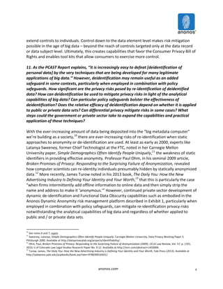 extend 
controls 
to 
individuals. 
Control 
down 
to 
the 
data 
element 
level 
makes 
risk 
mitigation 
possible 
in 
the 
age 
of 
big 
data 
– 
beyond 
the 
reach 
of 
controls 
targeted 
only 
at 
the 
data 
record 
or 
data 
subject 
level. 
Ultimately, 
this 
creates 
capabilities 
that 
favor 
the 
Consumer 
Privacy 
Bill 
of 
Rights 
and 
enables 
tool 
kits 
that 
allow 
consumers 
to 
exercise 
more 
control. 
11. 
As 
the 
PCAST 
Report 
explains, 
‘‘it 
is 
increasingly 
easy 
to 
defeat 
[deidentification 
of 
personal 
data] 
by 
the 
very 
techniques 
that 
are 
being 
developed 
for 
many 
legitimate 
applications 
of 
big 
data.’’ 
However, 
deidentification 
may 
remain 
useful 
as 
an 
added 
safeguard 
in 
some 
contexts, 
particularly 
when 
employed 
in 
combination 
with 
policy 
safeguards. 
How 
significant 
are 
the 
privacy 
risks 
posed 
by 
re-­‐identification 
of 
deidentified 
data? 
How 
can 
deidentification 
be 
used 
to 
mitigate 
privacy 
risks 
in 
light 
of 
the 
analytical 
capabilities 
of 
big 
data? 
Can 
particular 
policy 
safeguards 
bolster 
the 
effectiveness 
of 
deidentification? 
Does 
the 
relative 
efficacy 
of 
deidentification 
depend 
on 
whether 
it 
is 
applied 
to 
public 
or 
private 
data 
sets? 
Can 
differential 
privacy 
mitigate 
risks 
in 
some 
cases? 
What 
steps 
could 
the 
government 
or 
private 
sector 
take 
to 
expand 
the 
capabilities 
and 
practical 
application 
of 
these 
techniques? 
With 
the 
ever-­‐increasing 
amount 
of 
data 
being 
deposited 
into 
the 
“big 
metadata 
computer” 
we’re 
building 
as 
a 
society,10 
there 
are 
ever-­‐increasing 
risks 
of 
re-­‐identification 
when 
static 
approaches 
to 
anonymity 
or 
de-­‐identification 
are 
used. 
At 
least 
as 
early 
as 
2000, 
experts 
like 
Latanya 
Sweeney, 
former 
Chief 
Technologist 
at 
the 
FTC, 
noted 
in 
her 
Carnegie 
Mellon 
University 
paper, 
anonos.com 
6 
Simple 
Demographics 
Often 
Identify 
People 
Uniquely,11 
the 
weakness 
of 
static 
identifiers 
in 
providing 
effective 
anonymity. 
Professor 
Paul 
Ohm, 
in 
his 
seminal 
2009 
article, 
Broken 
Promises 
of 
Privacy: 
Responding 
to 
the 
Surprising 
Failure 
of 
Anonymization, 
revealed 
how 
computer 
scientists 
can 
re-­‐identity 
individuals 
presumably 
hidden 
by 
statically 
anonymized 
data.12 
More 
recently, 
James 
Turow 
noted 
in 
his 
2013 
book, 
The 
Daily 
You: 
How 
the 
New 
Advertising 
Industry 
Is 
Defining 
Your 
Identity 
and 
Your 
Worth,13 
that 
this 
is 
particularly 
the 
case 
“when 
firms 
intermittently 
add 
offline 
information 
to 
online 
data 
and 
then 
simply 
strip 
the 
name 
and 
address 
to 
make 
it 
‘anonymous.’” 
However, 
continued 
private 
sector 
development 
of 
dynamic 
de-­‐identification 
and 
Functional 
Data 
Obscurity 
capabilities 
such 
as 
embodied 
in 
the 
Anonos 
Dynamic 
Anonymity 
risk 
management 
platform 
described 
in 
Exhibit 
1, 
particularly 
when 
employed 
in 
combination 
with 
policy 
safeguards, 
can 
mitigate 
re-­‐identification 
privacy 
risks 
notwithstanding 
the 
analytical 
capabilities 
of 
big 
data 
and 
regardless 
of 
whether 
applied 
to 
public 
and 
/ 
or 
private 
data 
sets. 
10 
See 
notes 
6 
and 
7, 
supra. 
11 
Sweeney, 
Latanya, 
Simple 
Demographics 
Often 
Identify 
People 
Uniquely. 
Carnegie 
Mellon 
University, 
Data 
Privacy 
Working 
Paper 
3. 
Pittsburgh 
2000. 
Available 
at 
http://dataprivacylab.org/projects/identifiability/. 
12 
Ohm, 
Paul, 
Broken 
Promises 
of 
Privacy: 
Responding 
to 
the 
Surprising 
Failure 
of 
Anonymization 
(2009). 
UCLA 
Law 
Review, 
Vol. 
57, 
p. 
1701, 
2010; 
U 
of 
Colorado 
Law 
Legal 
Studies 
Research 
Paper 
No. 
9-­‐12. 
Available 
at 
http://ssrn.com/abstract=1450006. 
13 
Turow, 
James, 
The 
Daily 
You: 
How 
the 
New 
Advertising 
Industry 
Is 
Defining 
Your 
Identity 
and 
Your 
Worth, 
Yale 
Press 
(2013). 
Available 
at 
http://yalepress.yale.edu/yupbooks/book.asp?isbn=9780300165012 
 