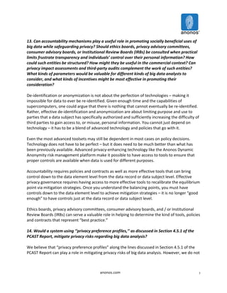 13. 
Can 
accountability 
mechanisms 
play 
a 
useful 
role 
in 
promoting 
socially 
beneficial 
uses 
of 
big 
data 
while 
safeguarding 
privacy? 
Should 
ethics 
boards, 
privacy 
advisory 
committees, 
consumer 
advisory 
boards, 
or 
Institutional 
Review 
Boards 
(IRBs) 
be 
consulted 
when 
practical 
limits 
frustrate 
transparency 
and 
individuals’ 
control 
over 
their 
personal 
information? 
How 
could 
such 
entities 
be 
structured? 
How 
might 
they 
be 
useful 
in 
the 
commercial 
context? 
Can 
privacy 
impact 
assessments 
and 
third-­‐party 
audits 
complement 
the 
work 
of 
such 
entities? 
What 
kinds 
of 
parameters 
would 
be 
valuable 
for 
different 
kinds 
of 
big 
data 
analysts 
to 
consider, 
and 
what 
kinds 
of 
incentives 
might 
be 
most 
effective 
in 
promoting 
their 
consideration? 
De-­‐identification 
or 
anonymization 
is 
not 
about 
the 
perfection 
of 
technologies 
– 
making 
it 
impossible 
for 
data 
to 
ever 
be 
re-­‐identified. 
Given 
enough 
time 
and 
the 
capabilities 
of 
supercomputers, 
one 
could 
argue 
that 
there 
is 
nothing 
that 
cannot 
eventually 
be 
re-­‐identified. 
Rather, 
effective 
de-­‐identification 
and 
anonymization 
are 
about 
limiting 
purpose 
and 
use 
to 
parties 
that 
a 
data 
subject 
has 
specifically 
authorized 
and 
sufficiently 
increasing 
the 
difficulty 
of 
third 
parties 
to 
gain 
access 
to, 
or 
misuse, 
personal 
information. 
You 
cannot 
just 
depend 
on 
technology 
– 
it 
has 
to 
be 
a 
blend 
of 
advanced 
technology 
and 
policies 
that 
go 
with 
it. 
Even 
the 
most 
advanced 
toolsets 
may 
still 
be 
dependent 
in 
most 
cases 
on 
policy 
decisions. 
Technology 
does 
not 
have 
to 
be 
perfect 
– 
but 
it 
does 
need 
to 
be 
much 
better 
than 
what 
has 
been 
previously 
available. 
Advanced 
privacy-­‐enhancing 
technology 
like 
the 
Anonos 
Dynamic 
Anonymity 
risk 
management 
platform 
make 
it 
possible 
to 
have 
access 
to 
tools 
to 
ensure 
that 
proper 
controls 
are 
available 
when 
data 
is 
used 
for 
different 
purposes. 
Accountability 
requires 
policies 
and 
contracts 
as 
well 
as 
more 
effective 
tools 
that 
can 
bring 
control 
down 
to 
the 
data 
element 
level 
from 
the 
data 
record 
or 
data 
subject 
level. 
Effective 
privacy 
governance 
requires 
having 
access 
to 
more 
effective 
tools 
to 
recalibrate 
the 
equilibrium 
point 
via 
mitigation 
strategies. 
Once 
you 
understand 
the 
balancing 
points, 
you 
must 
have 
controls 
down 
to 
the 
data 
element 
level 
to 
achieve 
mitigation 
strategies 
– 
it 
is 
no 
longer 
“good 
enough” 
to 
have 
controls 
just 
at 
the 
data 
record 
or 
data 
subject 
level. 
Ethics 
boards, 
privacy 
advisory 
committees, 
consumer 
advisory 
boards, 
and 
/ 
or 
Institutional 
Review 
Boards 
(IRBs) 
can 
serve 
a 
valuable 
role 
in 
helping 
to 
determine 
the 
kind 
of 
tools, 
policies 
and 
contracts 
that 
represent 
“best 
practice.” 
14. 
Would 
a 
system 
using 
‘‘privacy 
preference 
profiles,’’ 
as 
discussed 
in 
Section 
4.5.1 
of 
the 
PCAST 
Report, 
mitigate 
privacy 
risks 
regarding 
big 
data 
analysis? 
We 
believe 
that 
“privacy 
preference 
profiles” 
along 
the 
lines 
discussed 
in 
Section 
4.5.1 
of 
the 
PCAST 
Report 
can 
play 
a 
role 
in 
mitigating 
privacy 
risks 
of 
big 
data 
analysis. 
However, 
we 
do 
not 
anonos.com 
7 
 
