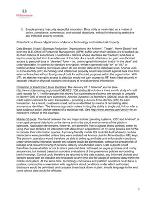  
	
   2
3. Enable privacy / security respectful innovation: Data utility is maximized as a matter of
policy, compliance, commercial, and societal objectives, without hindrance by restrictive
and inflexible security controls.
Potential Use Cases / Applications of Anonos Technology and Intellectual Property
Data Breach (‘Hack’) Damage Reduction: Organizations like Anthem*, Target*, Home Depot* and
even the U.S. Office of Personnel Management (OPM) suffer when their facilities are breached (as
do their millions of subscribers / customers / citizens whose identities are “hacked”) and data is
kept in unencrypted form to enable use of the data. As a result, attackers can gain unauthorized
access to personal data in “cleartext” form – i.e., unencrypted information that is “in the clear” and
understandable. In contrast to standard encryption, which is generally fully “on” or "off," or
traditional data masking techniques which do not protect data at the database level, Anonos Just-
In-Time-Identity (JITI) technology and intellectual property could help protect against data loss from
external breaches without losing use of data for authorized purposes within the organization. With
JITI, an attacker may gain access to data but would not gain access to JITI keys (kept securely in
separate virtual or physical locations) necessary to reveal personal information.
Protection of Credit Card User Identities: The January 2015 Science* journal (see
http://www.sciencemag.org/content/347/6221/536.abstract) includes a three month study of credit
card records for 1.1 million people that shows four spatiotemporal points are enough to uniquely
re-identify 90% of credit card customers. Anonos Dynamic De-Identifiers (DDIDs) could de-identify
credit card customers for each transaction – providing a Just-In-Time-Identity (JITI) for each
transaction. As a result, customers could not be re-identified by means of correlating static
anonymous identifiers. The Anonos approach makes limiting the ability to single out, link or infer a
data subject a policy choice instead of a statistical risk. See http://www.anonos.com/unicity for an
interactive version of this example.
Mobile OS tools: The trend between the two major mobile operating systems, iOS* and Android*, is
to encrypt personal data both on the device and in the cloud environments of the platform
operators. Application developers, however, are generally free to bypass these controls, either by
using their own libraries for interaction with data-driven applications, or by using proxies and VPNs
to conceal their information queries. A privacy-friendly mobile OS could be built whereby no data
interactions were permitted unless they were enabled via Anonos Just-In-Time-Identity (JITI) keys.
The platform operators would therefore be able to define quantifiable and enforceable conditions
under which lawful intercept; search and seizure would be permissible, without the present risk of
leakage and casual browsing of personal data by unauthorized users. Data subjects could
therefore choose whether or not to share personal data not based on vague promises and murky
assurances, but instead based on concrete evaluations of the governance policies surrounding
lawful intercept. Control could therefore be returned to the data subject, and informed choices and
consent could both be possible and revocable at any time and for usage of personal data within the
mobile ecosystem. At the same time, technology companies and platform operators could have a
positive, constructive conversation with regulators about conditions under which authorized
disclosure would be permitted, and cascade those back down in plain, simple language to the end
users whose data would be affected.
 