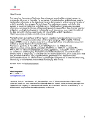  
	
   3
About Anonos
Anonos solves the problem of delivering data privacy and security while empowering users to
leverage the full power of their data. For companies, Anonos technology and intellectual property
can transform information at the data element level to deliver security while preserving the value of
underlying data for deep analysis. For individuals, Anonos tools can provide controls for data
subjects to share information in a controlled manner that allows them to receive personalized
information, services and offerings, while protecting against misuse of their data. Anonos’ patented
and patent-pending technologies and intellectual property obscure and anonymize information at
the data element level while preserving the full value of all the underlying data (see
http://www.anonos.com/data_scientist_privacy_analysis).
Anonos Founders Gary LaFever and Ted Myerson helped revolutionize data risk management
protection for worldwide financial markets with their prior company, FTEN. In 2010, NASDAQ
acquired FTEN, where its solutions today form an integral part of real-time data risk management
technology around the globe for financial markets.
Anonos was granted U.S. Patent Nos. 9,087,215 (Application No. 14/529,960, see
http://www.anonos.com/us_patent_application_14529960) and 9,087,216 (Application No.
14/530,339, see http://www.anonos.com/us_patent_application_14530339) for Anonos Dynamic
De-Identification and Anonymity. Anonos Dynamic De-Identification and Anonymity facilitates
enhancements to data privacy, security and value for electronic commerce, credit cards, connected
cars, the Internet of Things (IoT), digital healthcare, pharmaceuticals, medical research,
personalized medicine and other industries by enabling the complete use of data without revealing,
intentionally or unintentionally, the identities of underlying data owners.
To learn more, visit www.anonos.com.
###
Press Inquiries:
+1-212-658-1132
press@anonos.com
* Anonos, Just-In-Time-Identity, JITI, De-Identifiers, and DDIDs are trademarks of Anonos Inc.
protected under U.S. and international trademark laws and treaties. Other marks appearing in this
release are the property of their respective owners. Anonos makes no claim of relationship to, or
affiliation with, any owners of marks not owned by Anonos.
 