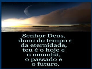 Senhor Deus, dono do tempo e  da eternidade, teu é o hoje e  o amanhã, o passado e o futuro. 
