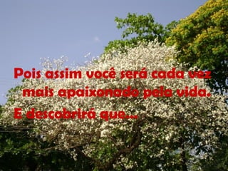 Pois assim você será cada vez
mais apaixonado pela vida.
E descobrirá que...