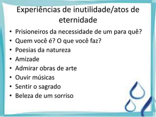 Experiências de inutilidade/atos de
eternidade
• Prisioneiros da necessidade de um para quê?
• Quem você é? O que você faz?
• Poesias da natureza
• Amizade
• Admirar obras de arte
• Ouvir músicas
• Sentir o sagrado
• Beleza de um sorriso
 