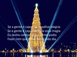 Se a gente é capaz de espalhar alegria
Se a gente é capaz de toda essa magia
Eu tenho certeza que a gente podia
Fazer com que fosse Natal todo dia
 