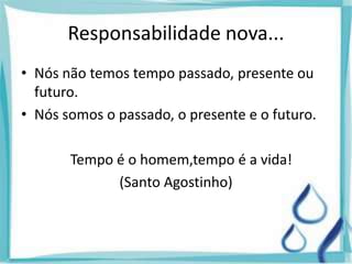 Responsabilidade nova...
• Nós não temos tempo passado, presente ou
futuro.
• Nós somos o passado, o presente e o futuro.
Tempo é o homem,tempo é a vida!
(Santo Agostinho)
 
