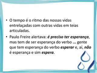 • O tempo é o ritmo das nossas vidas
entrelaçadas com outras vidas em teias
articuladas.
• Paulo Freire alertava: é preciso ter esperança,
mas tem de ser esperança do verbo ... gente
que tem esperança do verbo esperar e, aí, não
é esperança e sim espera.
 