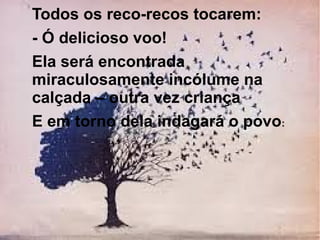 Todos os reco-recos tocarem:
- Ó delicioso voo!
Ela será encontrada
miraculosamente incólume na
calçada – outra vez criança
E em torno dela indagará o povo:

 