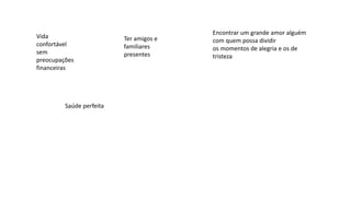 Vida
confortável
sem
preocupações
financeiras
Ter amigos e
familiares
presentes
Encontrar um grande amor alguém
com quem possa dividir
os momentos de alegria e os de
tristeza
Saúde perfeita
 