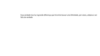Essa verdade traz luz à grande diferença que há entre buscar uma felicidade, por vezes, utópica e ser
feliz de verdade
 