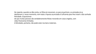 De repente, quando se dão conta, os filhos já cresceram, os pais já partiram, as amizades já se
desfizeram e, nesse momento, nem toda a riqueza acumulada é suficiente para lhes trazer a tão sonhada
felicidade. Esquecemse
de que muitas pessoas são verdadeiramente felizes morando em casas singelas, com
vidas financeiras limitadas.
A felicidade, portanto, não pode estar nos bens materiais.
 