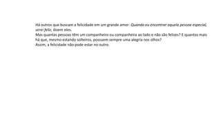 Há outros que buscam a felicidade em um grande amor: Quando eu encontrar aquela pessoa especial,
serei feliz, dizem eles.
Mas quantas pessoas têm um companheiro ou companheira ao lado e não são felizes? E quantos mais
há que, mesmo estando solteiros, possuem sempre uma alegria nos olhos?
Assim, a felicidade não pode estar no outro.
 