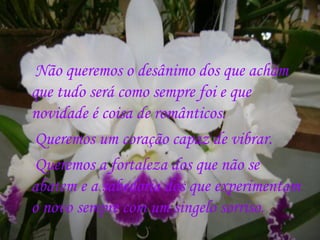 Não queremos o desânimo dos que acham
que tudo será como sempre foi e que
novidade é coisa de românticos.
 Queremos um coração capaz de vibrar.
 Queremos a fortaleza dos que não se
abatem e a sabedoria dos que experimentam
o novo sempre com um singelo sorriso.
 