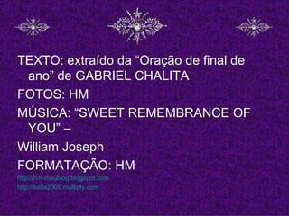 TEXTO: extraído da “Oração de final de
 ano” de GABRIEL CHALITA
FOTOS: HM
MÚSICA: “SWEET REMEMBRANCE OF
 YOU” –
William Joseph
FORMATAÇÃO: HM
http://hm-meublog.blogspot.com
http://hella2009.multiply.com
 