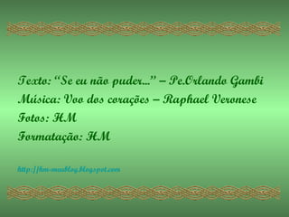 Texto: “Se eu não puder...” – Pe.Orlando Gambi
Música: Voo dos corações – Raphael Veronese
Fotos: HM
Formatação: HM

http://hm-meublog.blogspot.com
 