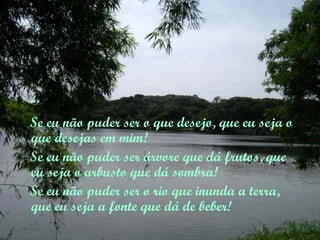 Se eu não puder ser o que desejo, que eu seja o
que desejas em mim!
Se eu não puder ser árvore que dá frutos, que
eu seja o arbusto que dá sombra!
Se eu não puder ser o rio que inunda a terra,
que eu seja a fonte que dá de beber!
 
