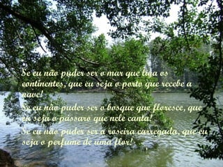 Se eu não puder ser o mar que liga os
continentes, que eu seja o porto que recebe a
nave!
Se eu não puder ser o bosque que floresce, que
eu seja o pássaro que nele canta!
Se eu não puder ser a roseira carregada, que eu
seja o perfume de uma flor!
 