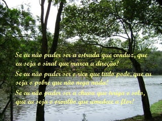 Se eu não puder ser a estrada que conduz, que
eu seja o sinal que marca a direção!
Se eu não puder ser o rico que tudo pode, que eu
seja o pobre que não nega nada!
Se eu não puder ser a chuva que irriga o solo,
que eu seja o orvalho que umedece a flor!
 