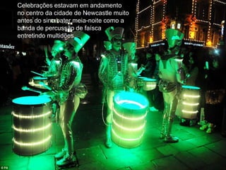 Celebrações estavam em andamento
no centro da cidade de Newcastle muito
antes do sino bater meia-noite como a
banda de percussão de faísca
entretindo multidões.
 