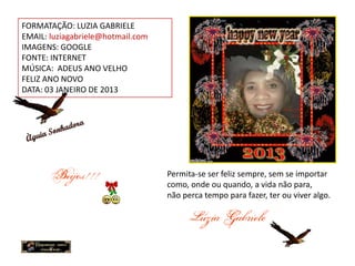 FORMATAÇÃO: LUZIA GABRIELE
EMAIL: luziagabriele@hotmail.com
IMAGENS: GOOGLE
FONTE: INTERNET
MÚSICA: ADEUS ANO VELHO
FELIZ ANO NOVO
DATA: 03 JANEIRO DE 2013




                                   Permita-se ser feliz sempre, sem se importar
                                   como, onde ou quando, a vida não para,
                                   não perca tempo para fazer, ter ou viver algo.
 