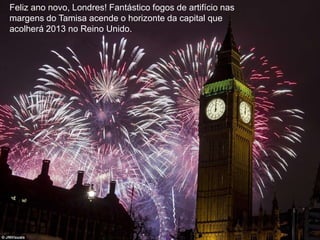 Feliz ano novo, Londres! Fantástico fogos de artifício nas
margens do Tamisa acende o horizonte da capital que
acolherá 2013 no Reino Unido.
 